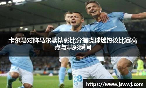 卡尔马对阵马尔默精彩比分揭晓球迷热议比赛亮点与精彩瞬间