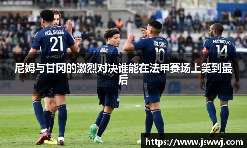 尼姆与甘冈的激烈对决谁能在法甲赛场上笑到最后